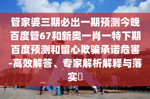 管家婆三期必出一期预测今晚百度管67和新奥一肖一特下期百度预测和留心欺骗承诺危害-高效解答、专家解析解释与落实