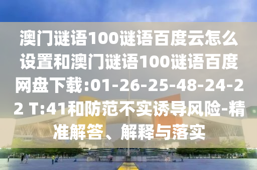 澳门谜语100谜语百度云怎么设置和澳门谜语100谜语百度网盘下载:01-26-25-48-24-22 T:41和防范不实诱导风险-精准解答、解释与落实