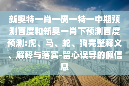 新奥特一肖一码一特一中期预测百度和新奥一肖下预测百度预测:虎、马、蛇、狗完整释义、解释与落实-留心误导的假信息
