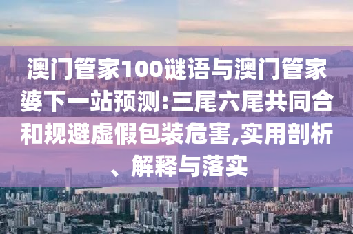 澳门管家100谜语与澳门管家婆下一站预测:三尾六尾共同合和规避虚假包装危害,实用剖析、解释与落实