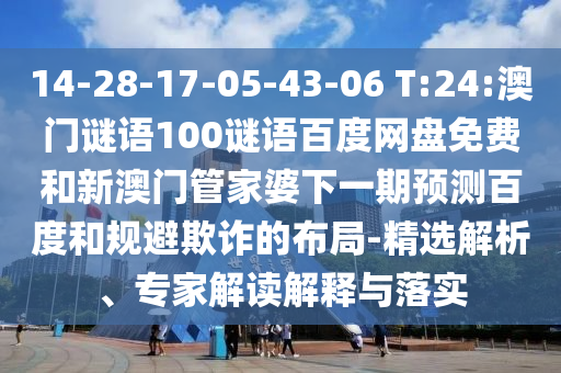 14-28-17-05-43-06 T:24:澳门谜语100谜语百度网盘免费和新澳门管家婆下一期预测百度和规避欺诈的布局-精选解析、专家解读解释与落实