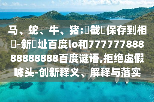 马、蛇、牛、猪:請截圖保存到相冊-新網址百度lo和77777788888888888百度谜语,拒绝虚假噱头-创新释义、解释与落实