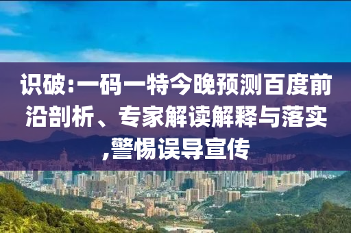 识破:一码一特今晚预测百度前沿剖析、专家解读解释与落实,警惕误导宣传