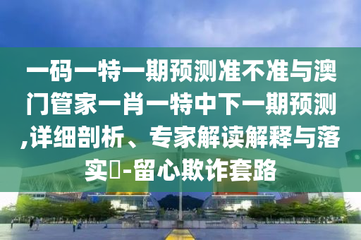 一码一特一期预测准不准与澳门管家一肖一特中下一期预测,详细剖析、专家解读解释与落实-留心欺诈套路