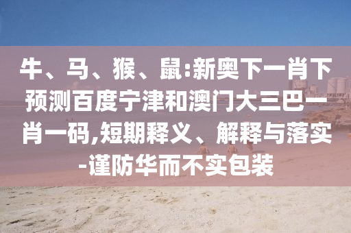 牛、马、猴、鼠:新奥下一肖下预测百度宁津和澳门大三巴一肖一码,短期释义、解释与落实-谨防华而不实包装