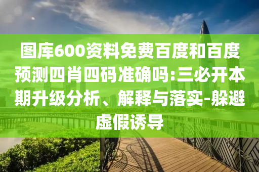 图库600资料免费百度和百度预测四肖四码准确吗:三必开本期升级分析、解释与落实-躲避虚假诱导