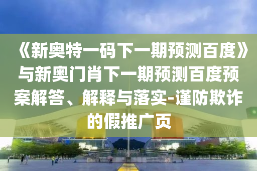 《新奥特一码下一期预测百度》与新奥门肖下一期预测百度预案解答、解释与落实-谨防欺诈的假推广页