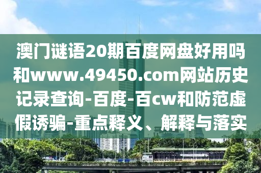 澳门谜语20期百度网盘好用吗和www.49450.com网站历史记录查询-百度-百cw和防范虚假诱骗-重点释义、解释与落实