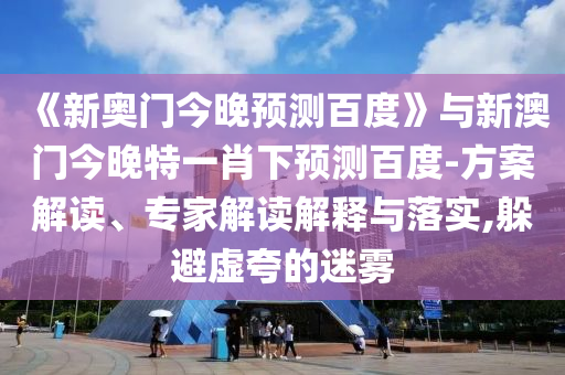 《新奥门今晚预测百度》与新澳门今晚特一肖下预测百度-方案解读、专家解读解释与落实,躲避虚夸的迷雾