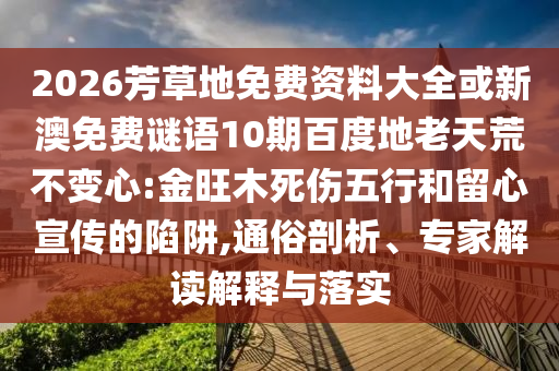 2026芳草地免费资料大全或新澳免费谜语10期百度地老天荒不变心:金旺木死伤五行和留心宣传的陷阱,通俗剖析、专家解读解释与落实