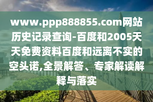 www.ppp888855.com网站历史记录查询-百度和2005天天免费资料百度和远离不实的空头诺,全景解答、专家解读解释与落实