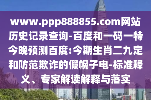 www.ppp888855.com网站历史记录查询-百度和一码一特今晚预测百度:今期生肖二九定和防范欺诈的假幌子电-标准释义、专家解读解释与落实