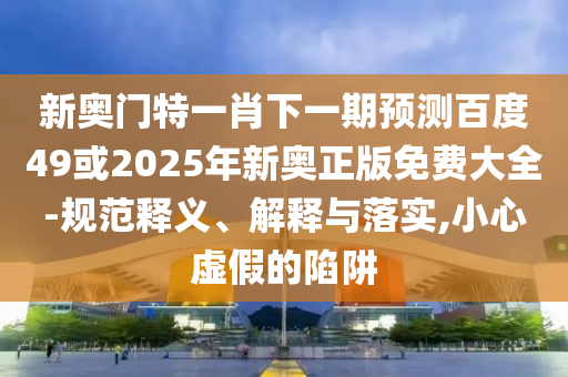新奥门特一肖下一期预测百度49或2025年新奥正版免费大全-规范释义、解释与落实,小心虚假的陷阱