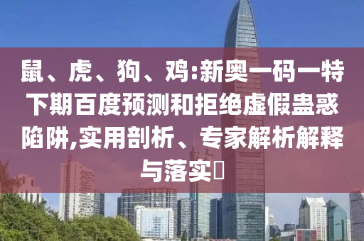 鼠、虎、狗、鸡:新奥一码一特下期百度预测和拒绝虚假蛊惑陷阱,实用剖析、专家解析解释与落实​