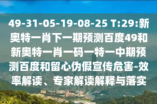 49-31-05-19-08-25 T:29:新奥特一肖下一期预测百度49和新奥特一肖一码一特一中期预测百度和留心伪假宣传危害-效率解读、专家解读解释与落实