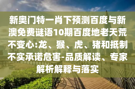 新奥门特一肖下预测百度与新澳免费谜语10期百度地老天荒不变心:龙、猴、虎、猪和抵制不实承诺危害-品质解读、专家解析解释与落实