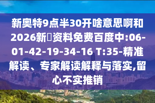 新奥特9点半30开啥意思啊和2026新奧资料免费百度中:06-01-42-19-34-16 T:35-精准解读、专家解读解释与落实,留心不实推销