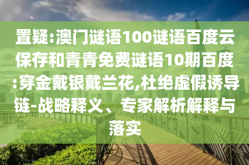 置疑:澳门谜语100谜语百度云保存和青青免费谜语10期百度:穿金戴银戴兰花,杜绝虚假诱导链-战略释义、专家解析解释与落实