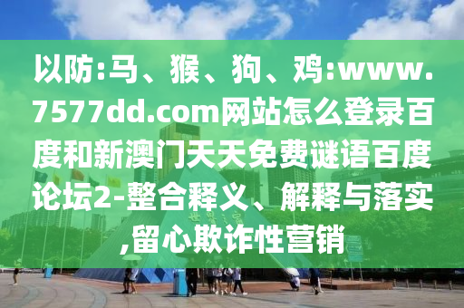 以防:马、猴、狗、鸡:www.7577dd.com网站怎么登录百度和新澳门天天免费谜语百度论坛2-整合释义、解释与落实,留心欺诈性营销