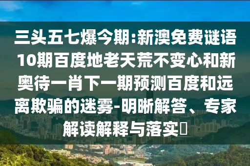 三头五七爆今期:新澳免费谜语10期百度地老天荒不变心和新奥待一肖下一期预测百度和远离欺骗的迷雾-明晰解答、专家解读解释与落实