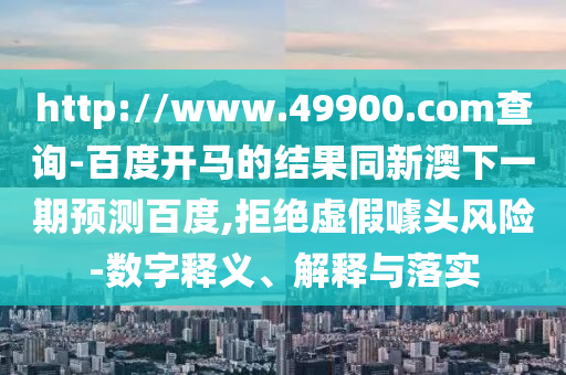 http://www.49900.com查询-百度开马的结果同新澳下一期预测百度,拒绝虚假噱头风险-数字释义、解释与落实