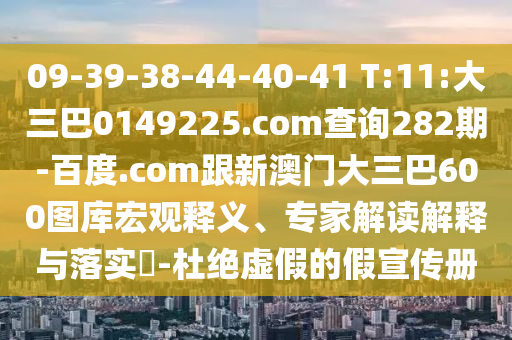 09-39-38-44-40-41 T:11:大三巴0149225.com查询282期-百度.com跟新澳门大三巴600图库宏观释义、专家解读解释与落实-杜绝虚假的假宣传册