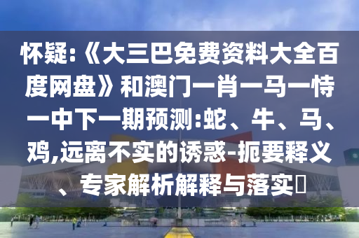 怀疑:《大三巴免费资料大全百度网盘》和澳门一肖一马一恃一中下一期预测:蛇、牛、马、鸡,远离不实的诱惑-扼要释义、专家解析解释与落实​