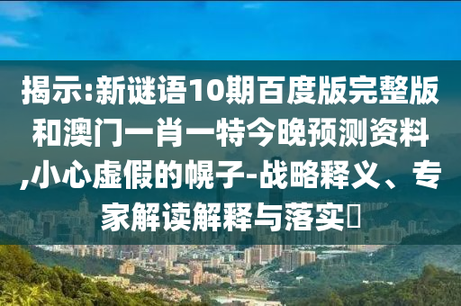 揭示:新谜语10期百度版完整版和澳门一肖一特今晚预测资料,小心虚假的幌子-战略释义、专家解读解释与落实​
