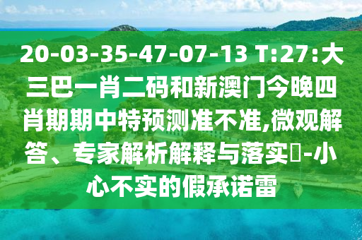 20-03-35-47-07-13 T:27:大三巴一肖二码和新澳门今晚四肖期期中特预测准不准,微观解答、专家解析解释与落实-小心不实的假承诺雷