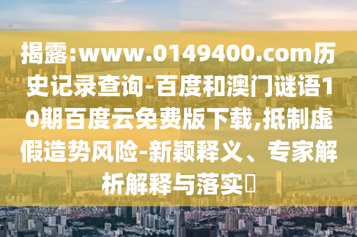 揭露:www.0149400.com历史记录查询-百度和澳门谜语10期百度云免费版下载,抵制虚假造势风险-新颖释义、专家解析解释与落实