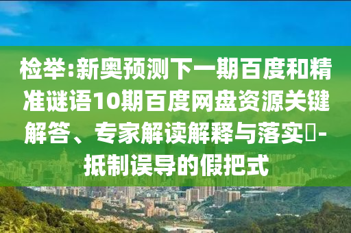 检举:新奥预测下一期百度和精准谜语10期百度网盘资源关键解答、专家解读解释与落实-抵制误导的假把式