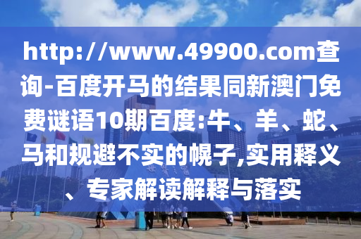 http://www.49900.com查询-百度开马的结果同新澳门免费谜语10期百度:牛、羊、蛇、马和规避不实的幌子,实用释义、专家解读解释与落实