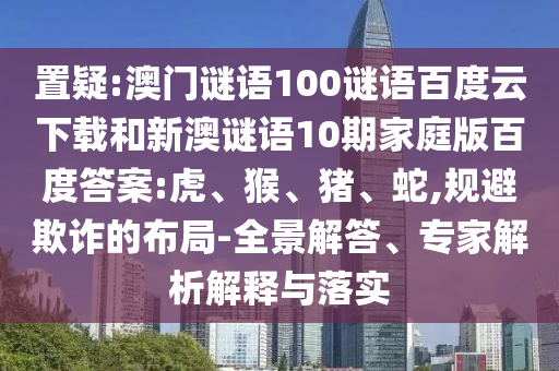置疑:澳门谜语100谜语百度云下载和新澳谜语10期家庭版百度答案:虎、猴、猪、蛇,规避欺诈的布局-全景解答、专家解析解释与落实