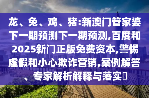 龙、兔、鸡、猪:新澳门管家婆下一期预测下一期预测,百度和2025新门正版免费资本,警惕虚假和小心欺诈营销,案例解答、专家解析解释与落实​