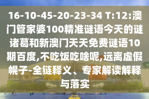 16-10-45-20-23-34 T:12:澳门管家婆100精准谜语今天的谜诸葛和新澳门天天免费谜语10期百度,不吃饭吃啥呢,远离虚假幌子-全链释义、专家解读解释与落实