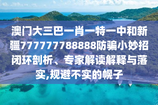 澳门大三巴一肖一特一中和新疆777777788888防骗小妙招闭环剖析、专家解读解释与落实,规避不实的幌子