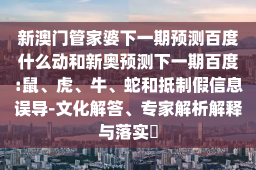 新澳门管家婆下一期预测百度什么动和新奥预测下一期百度:鼠、虎、牛、蛇和抵制假信息误导-文化解答、专家解析解释与落实​