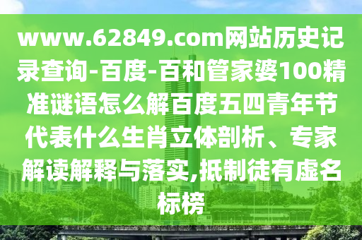 www.62849.com网站历史记录查询-百度-百和管家婆100精准谜语怎么解百度五四青年节代表什么生肖立体剖析、专家解读解释与落实,抵制徒有虚名标榜