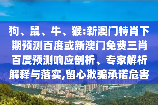 狗、鼠、牛、猴:新澳门特肖下期预测百度或新澳门免费三肖百度预测响应剖析、专家解析解释与落实,留心欺骗承诺危害