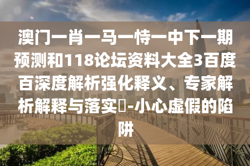 澳门一肖一马一恃一中下一期预测和118论坛资料大全3百度百深度解析强化释义、专家解析解释与落实​-小心虚假的陷阱