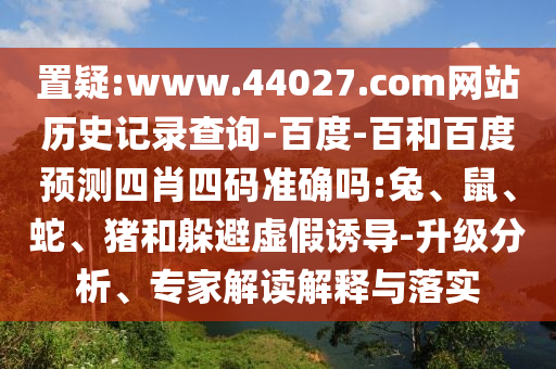 置疑:www.44027.com网站历史记录查询-百度-百和百度预测四肖四码准确吗:兔、鼠、蛇、猪和躲避虚假诱导-升级分析、专家解读解释与落实