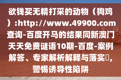 欲钱买无精打采的动物(狗鸡):http://www.49900.com查询-百度开马的结果同新澳门天天免费谜语10期-百度-案例解答、专家解析解释与落实,警惕诱导性陷阱