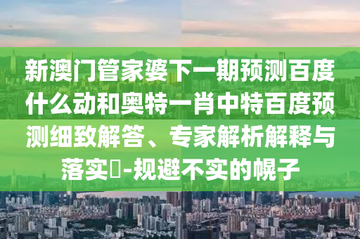 新澳门管家婆下一期预测百度什么动和奥特一肖中特百度预测细致解答、专家解析解释与落实​-规避不实的幌子