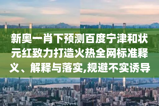 新奥一肖下预测百度宁津和状元红致力打造火热全网标准释义、解释与落实,规避不实诱导