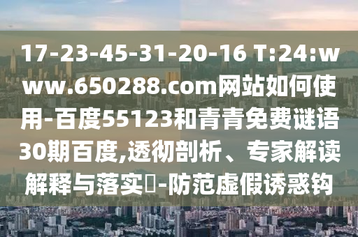 17-23-45-31-20-16 T:24:www.650288.com网站如何使用-百度55123和青青免费谜语30期百度,透彻剖析、专家解读解释与落实​-防范虚假诱惑钩