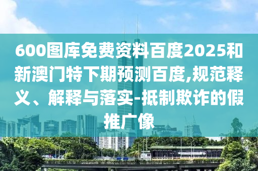 600图库免费资料百度2025和新澳门特下期预测百度,规范释义、解释与落实-抵制欺诈的假推广像