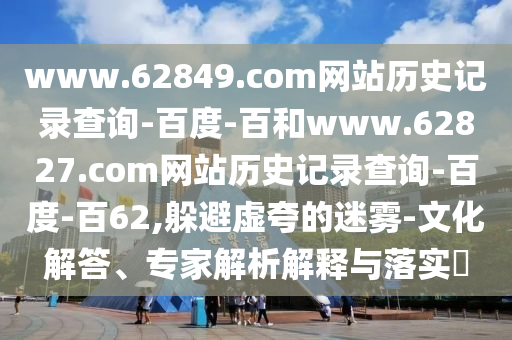 www.62849.com网站历史记录查询-百度-百和www.62827.com网站历史记录查询-百度-百62,躲避虚夸的迷雾-文化解答、专家解析解释与落实