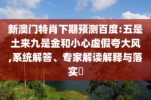 新澳门特肖下期预测百度:五是土来九是金和小心虚假夸大风,系统解答、专家解读解释与落实