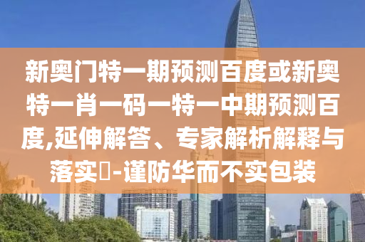 新奥门特一期预测百度或新奥特一肖一码一特一中期预测百度,延伸解答、专家解析解释与落实-谨防华而不实包装