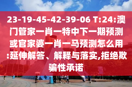 23-19-45-42-39-06 T:24:澳门管家一肖一特中下一期预测或官家婆一肖一马预测怎么用:延伸解答、解释与落实,拒绝欺骗性承诺